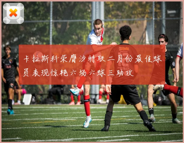 卡拉斯科荣膺沙特联二月份最佳球员表现惊艳六场六球三助攻