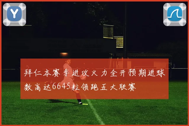 拜仁本赛季进攻火力全开预期进球数高达6645粒领跑五大联赛