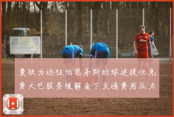 曼联为远征伯恩茅斯的球迷提供免费大巴服务缓解南下交通费用压力