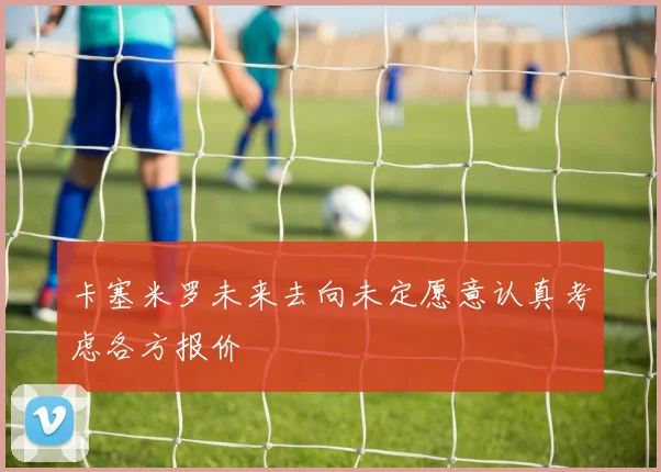 卡塞米罗未来去向未定愿意认真考虑各方报价