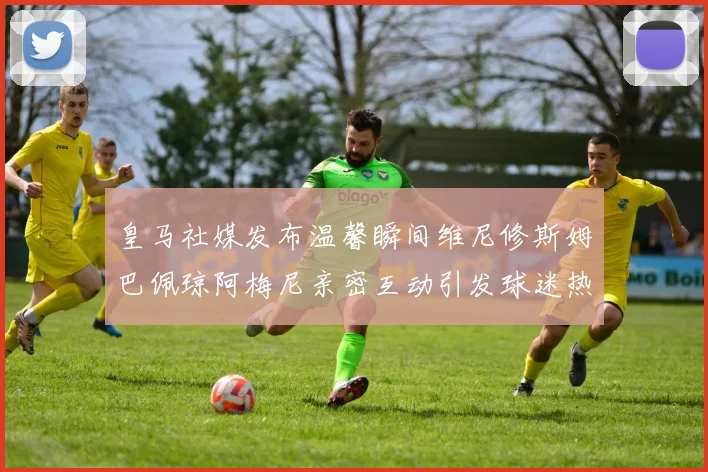 皇马社媒发布温馨瞬间维尼修斯姆巴佩琼阿梅尼亲密互动引发球迷热议