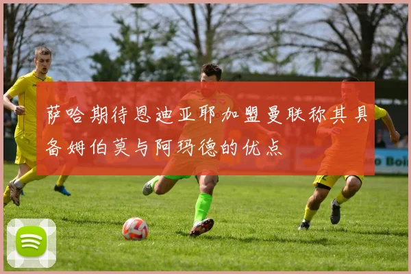 萨哈期待恩迪亚耶加盟曼联称其具备姆伯莫与阿玛德的优点
