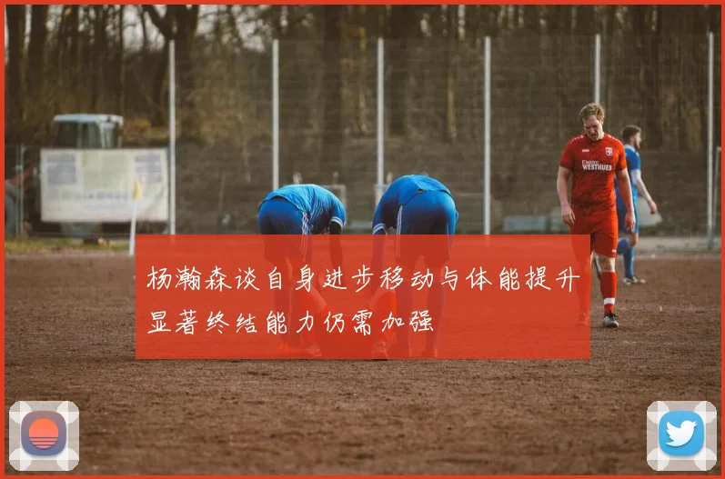 杨瀚森谈自身进步移动与体能提升显著终结能力仍需加强