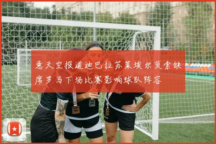 意天空报道迪巴拉苏莱埃尔莫索缺席罗马下场比赛影响球队阵容