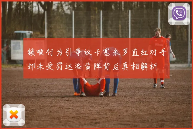锁喉行为引争议卡塞米罗直红对手却未受罚达洛黄牌背后真相解析