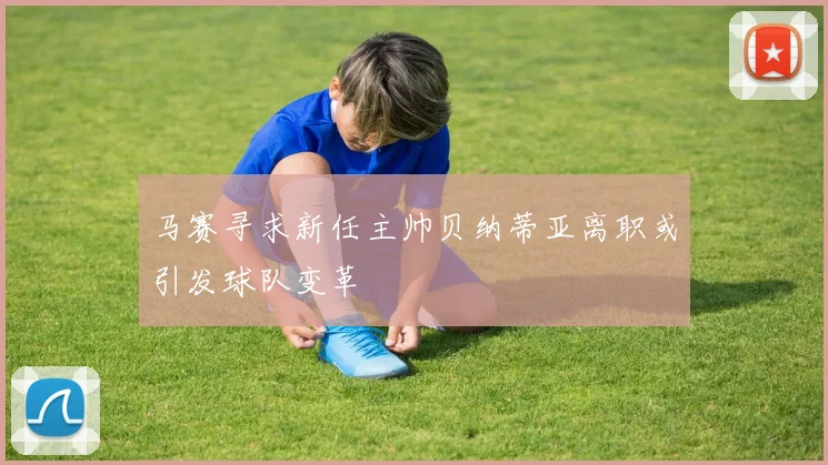 马赛寻求新任主帅贝纳蒂亚离职或引发球队变革