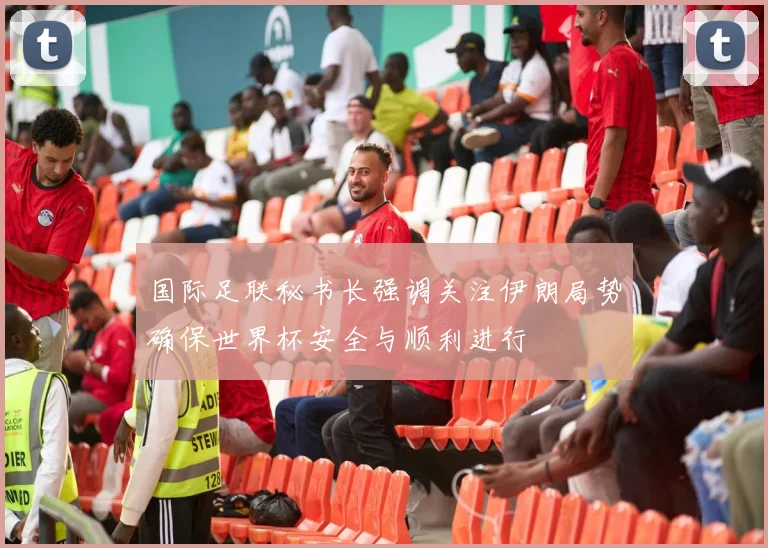 国际足联秘书长强调关注伊朗局势确保世界杯安全与顺利进行