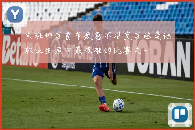 文班坦言首节疲惫不堪直言这是他职业生涯中最艰难的比赛之一
