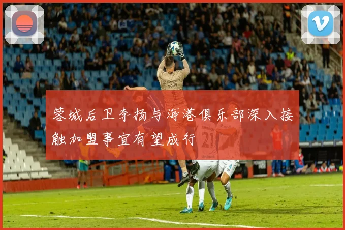 蓉城后卫李扬与海港俱乐部深入接触加盟事宜有望成行