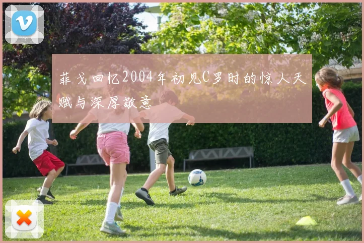 菲戈回忆2004年初见C罗时的惊人天赋与深厚敬意